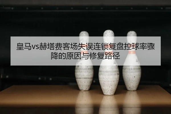 皇马vs赫塔费客场失误连锁复盘控球率骤降的原因与修复路径